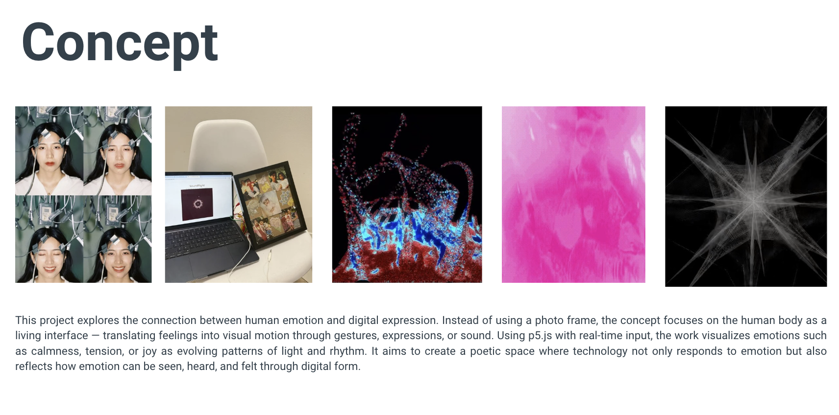 This project explores the connection between human emotion and digital expression. Instead of using a photo frame, the concept focuses on the human body as a living interface — translating feelings into visual motion through gestures, expressions, or sound. Using p5.js with real-time input, the work visualizes emotions such as calmness, tension, or joy as evolving patterns of light and rhythm. It aims to create a poetic space where technology not only responds to emotion but also reflects how emotion can be seen, heard, and felt through digital form.